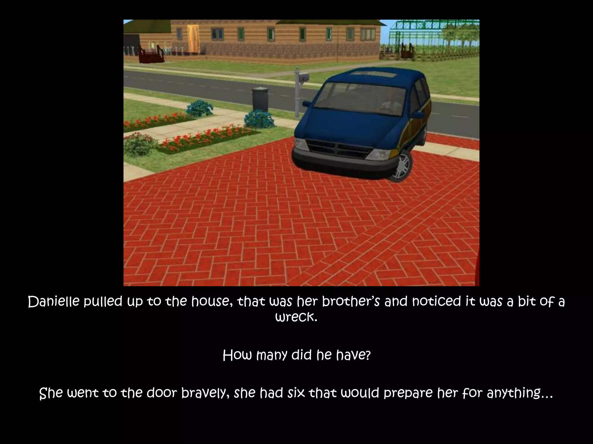 Danielle pulled up to the house, that was her brother’s and noticed it was a bit of a wreck. How many did he have?She went to the door bravely, she had six that would prepare her for anything…