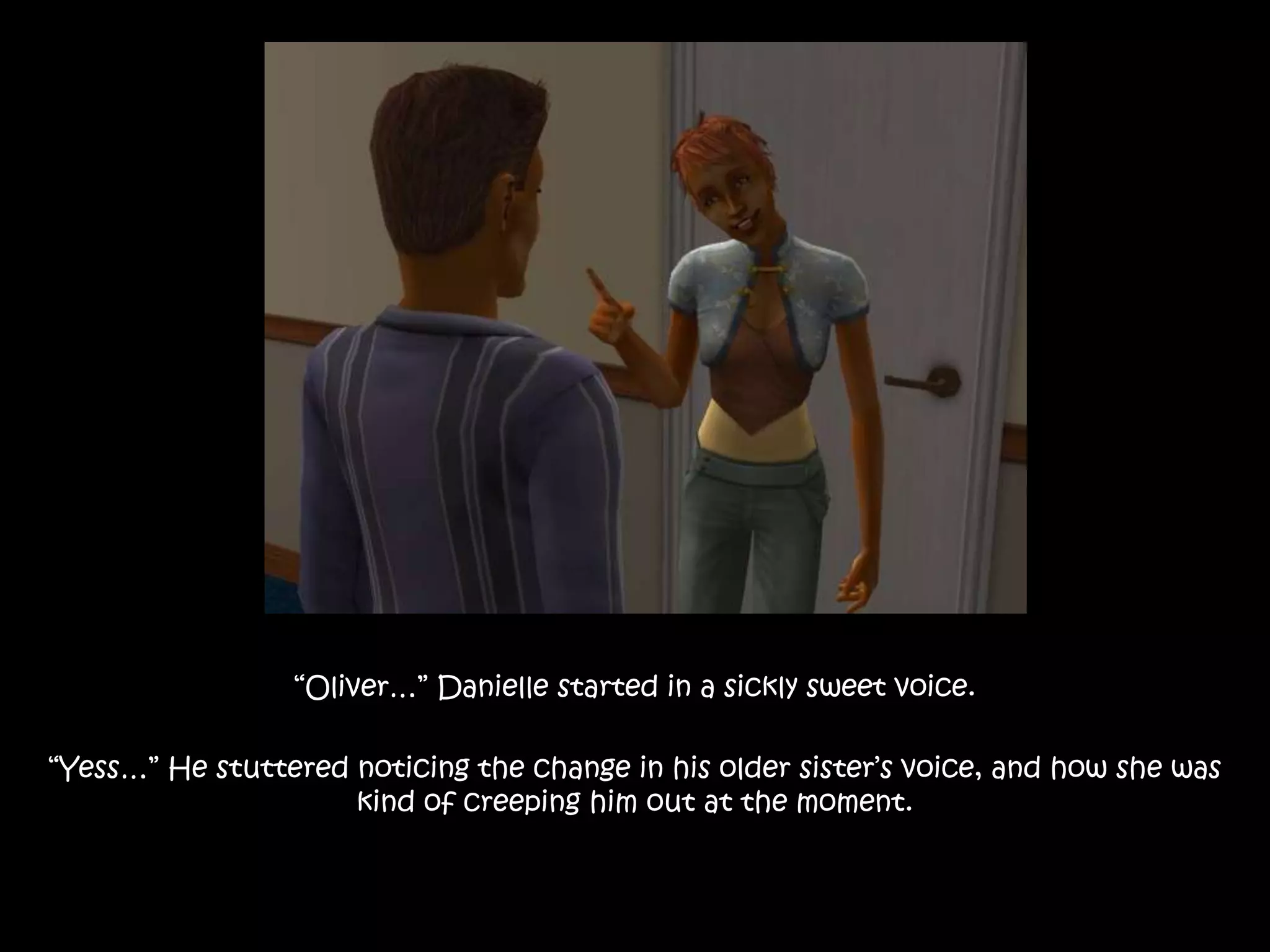 “Oliver…” Danielle started in a sickly sweet voice.“Yess…” He stuttered noticing the change in his older sister’s voice, and how she was kind of creeping him out at the moment.