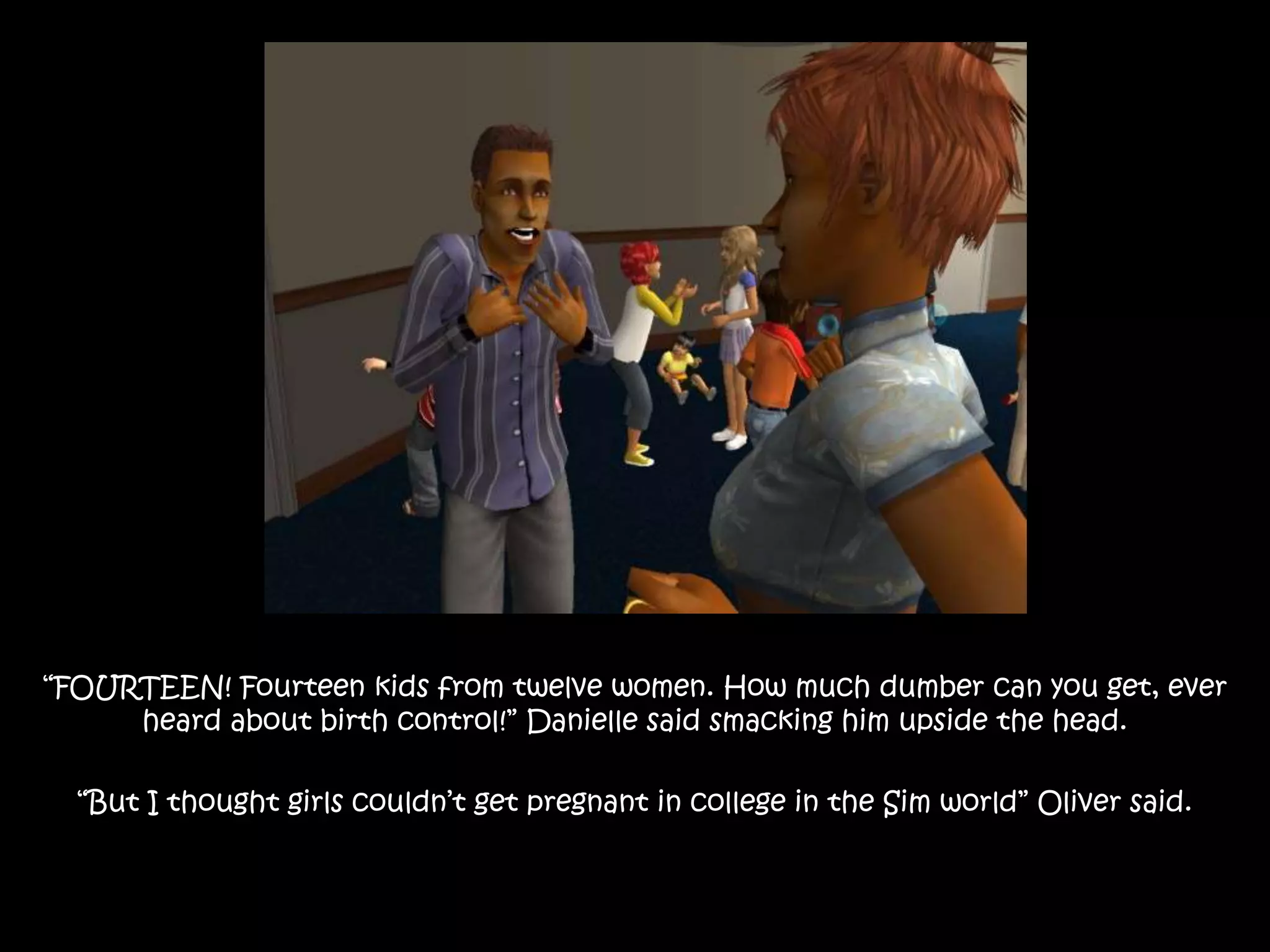 “FOURTEEN! Fourteen kids from twelve women. How much dumber can you get, ever heard about birth control!” Danielle said smacking him upside the head.“But I thought girls couldn’t get pregnant in college in the Sim world” Oliver said.