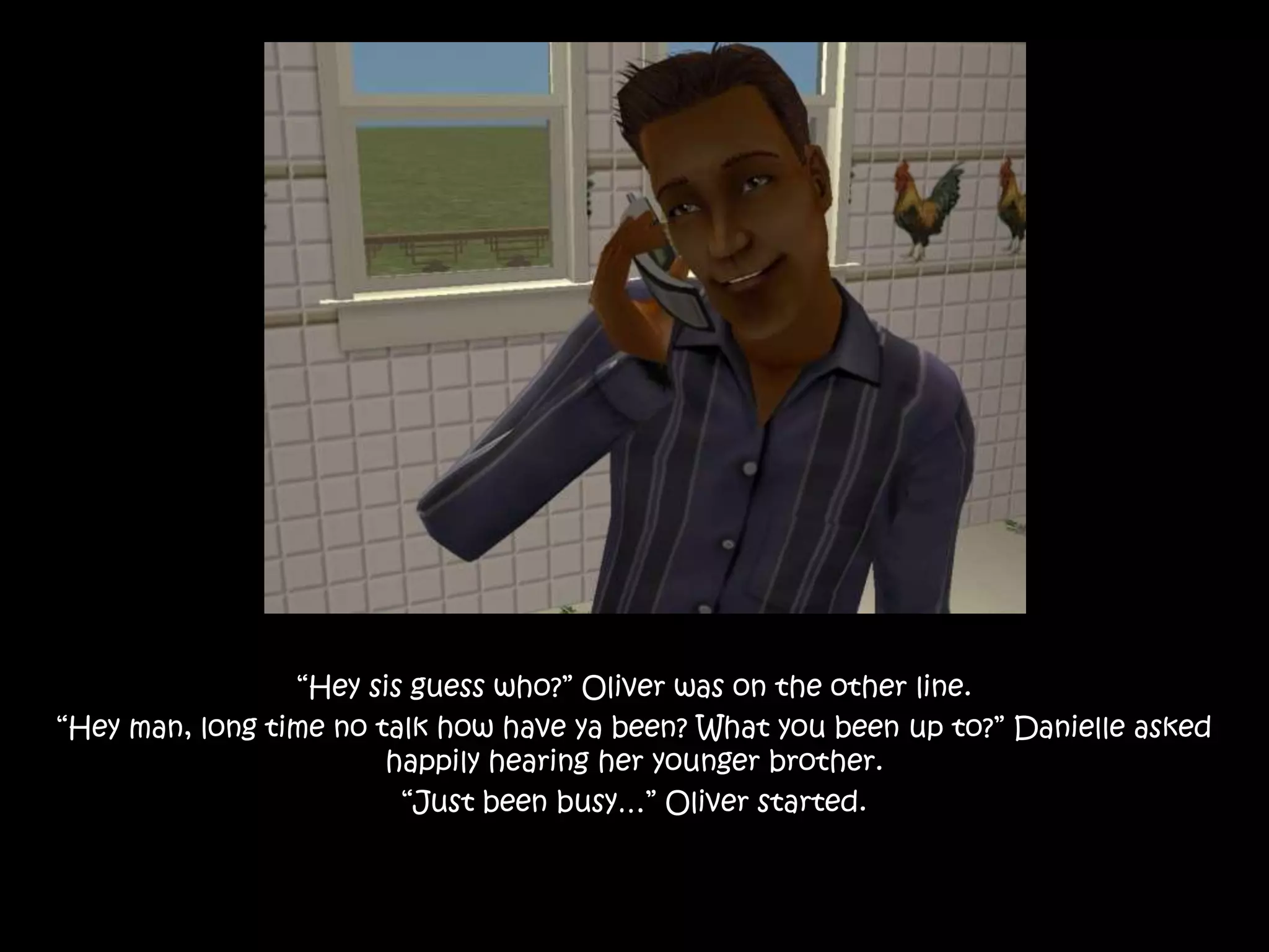 “Hey sis guess who?” Oliver was on the other line.“Hey man, long time no talk how have ya been? What you been up to?” Danielle asked happily hearing her younger brother.“Just been busy…” Oliver started.