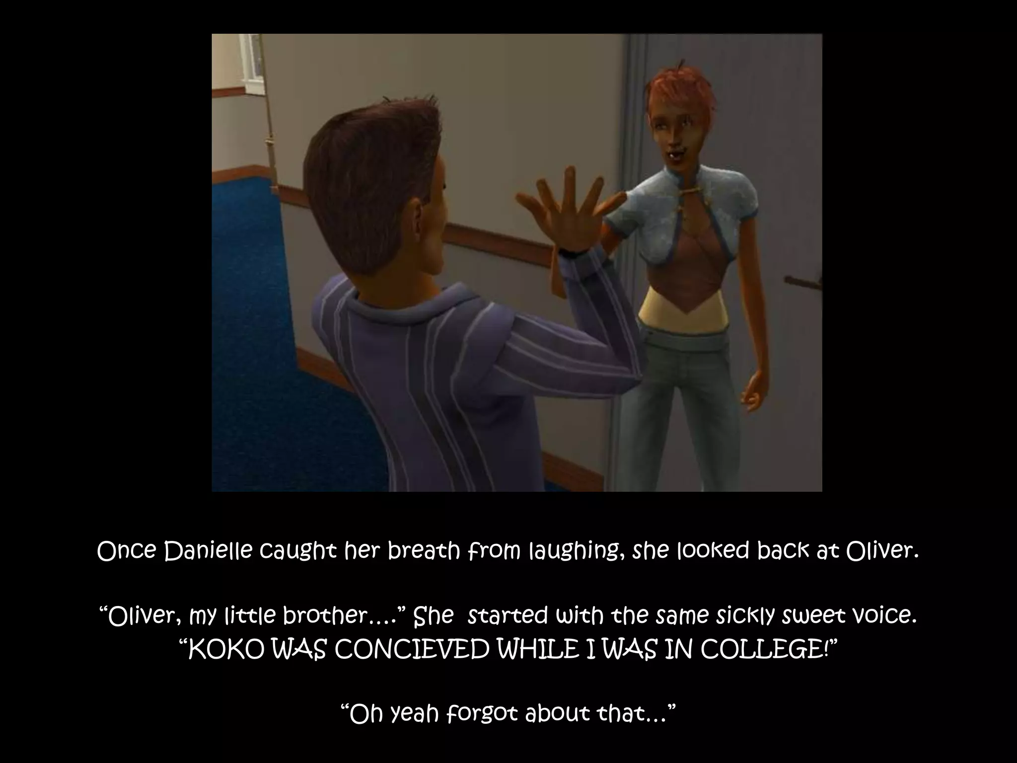 Once Danielle caught her breath from laughing, she looked back at Oliver.“Oliver, my little brother….” She  started with the same sickly sweet voice.“KOKO WAS CONCIEVED WHILE I WAS IN COLLEGE!” “Oh yeah forgot about that…”