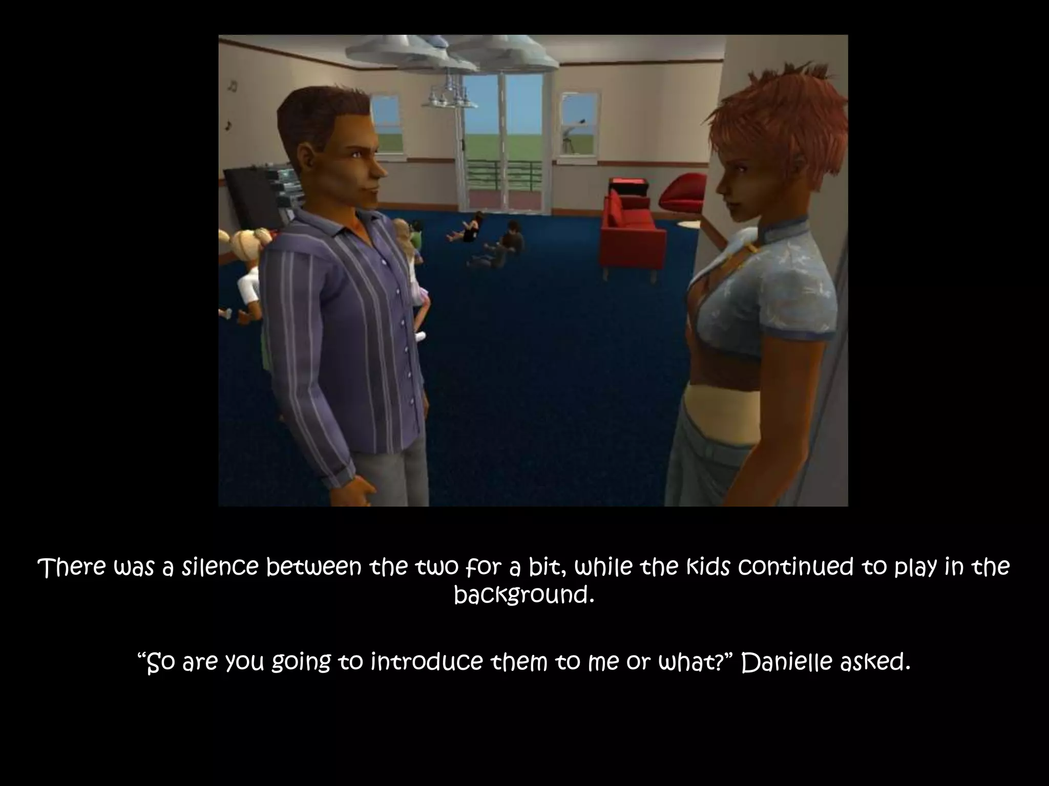 There was a silence between the two for a bit, while the kids continued to play in the background.“So are you going to introduce them to me or what?” Danielle asked.