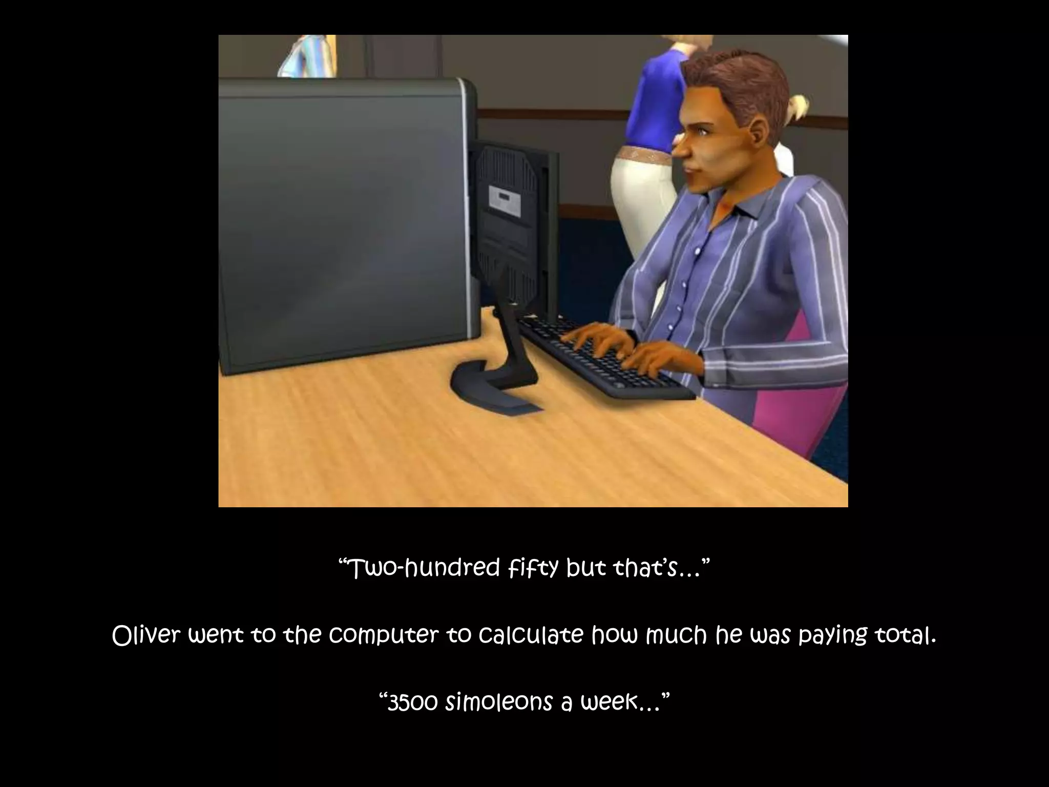 “Two-hundred fifty but that’s…”Oliver went to the computer to calculate how much he was paying total.“3500 simoleons a week…”