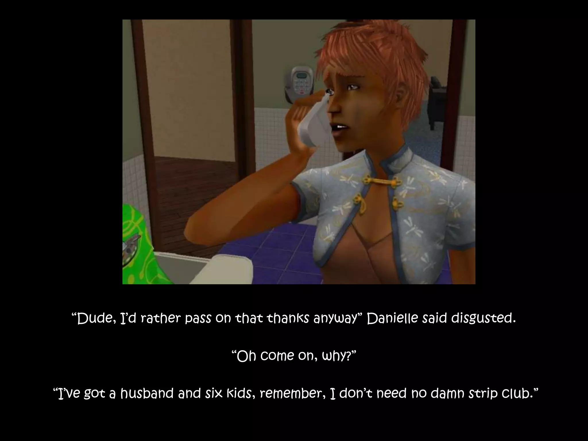 “Dude, I’d rather pass on that thanks anyway” Danielle said disgusted.“Oh come on, why?” “I’ve got a husband and six kids, remember, I don’t need no damn strip club.”