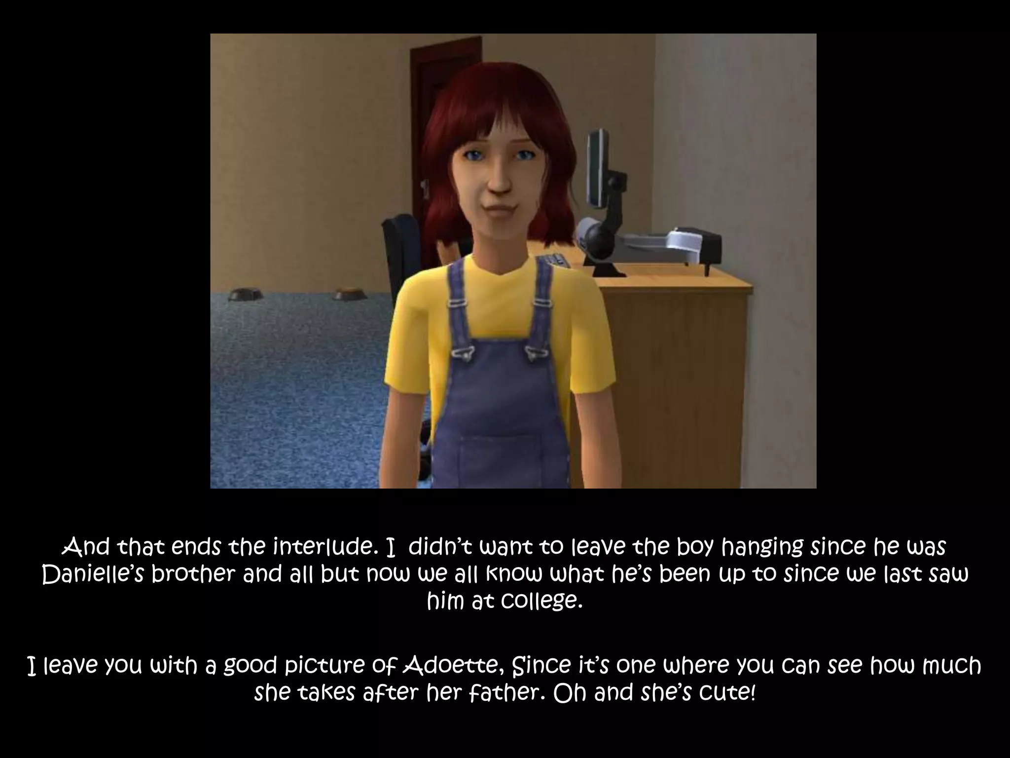And that ends the interlude. I  didn’t want to leave the boy hanging since he was Danielle’s brother and all but now we all know what he’s been up to since we last saw him at college. I leave you with a good picture of Adoette, Since it’s one where you can see how much she takes after her father. Oh and she’s cute!