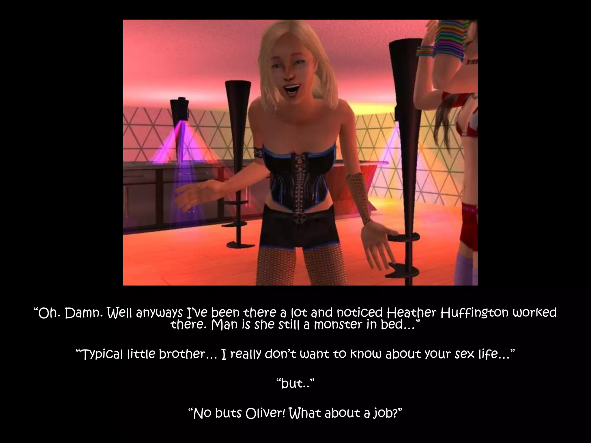“Oh. Damn. Well anyways I’ve been there a lot and noticed Heather Huffington worked there. Man is she still a monster in bed…”“Typical little brother… I really don’t want to know about your sex life…”“but..”“No buts Oliver! What about a job?”
