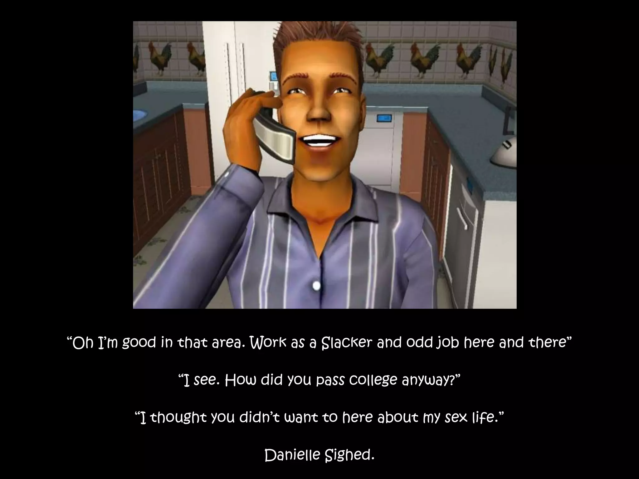 “Oh I’m good in that area. Work as a Slacker and odd job here and there”“I see. How did you pass college anyway?”“I thought you didn’t want to here about my sex life.”Danielle Sighed.