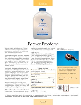 Drinks




                                                      Forever Freedom®
Forever Freedom has combined Aloe Vera with                   of defense for joint support. Make Forever Freedom           DIRECTIONS
other substances that are helpful for the mainte-             a practical and nutritious way to start your day!            Shake well. Refrigerate after opening.
nance of proper joint function and mobility in a
tasty, orange-flavored juice formula.                         INGREDIENTS
                                                              Stabilized Aloe Vera Gel (Juice), Sorbitol, Natural
We’ve taken Glucosamine Sulfate and Chondroitin               Orange Juice Concentrate (Flavor), Fructose,
Sulfate - two naturally occurring elements that have          Glucosamine Sulfate, Chondroitin Sulfate, Natural
been shown to help maintain healthy joint function            Orange Flavor, Methyl Sulfonyl Methane, Ascorbic
and mobility - and married them with our stabilized           Acid (Antioxidant), Citric Acid, Potassium Sorbate
Aloe Vera gel. To this, we’ve added vitamin C and             (To Help Protect Flavor), Sodium Benzoate (To
MSM, a primary source of bio-available sulfur the             Help Protect Flavor), Tocopherol (Antioxidant).
body needs to maintain healthy connective tissues             Contains Shellfish (Shrimp, Crab, Lobster).
and joint function.
                                                                                                                              • Unique formulation available in an Aloe
Glucosamine Sulfate and Chondroitin Sulfate are                                Contains 100% Juice
                                                                                                                                drink form, providing a practical and 		
natural substances that help maintain the structure           N u t r i t i o n                        F a c t s
and health of cartilage, keeping this natural “shock                                                                            nutritious way to support joint health
                                                              Serving Size 8 fl. oz. (240 ml)
absorber” well hydrated. They also help keep the              Servings Per Container about 4
lubricating fluid within the joint at the necessary                                                                           • Easier assimilation due to Aloe Vera
                                                              Amount Per Serving                                                carrier
viscosity to allow one surface to glide freely over
                                                              Calories 70
another. As the body ages, it is less able to produce
these natural elements of healthy cartilage which             	                                         % Daily Value*        • Contains substances naturally occurring
can then lead to “wear and tear” on the joints.               Total Fat 0g 	                                       0%           in joints
                                                              Sodium 280mg 	                                      12%
Forever Freedom provides the usually recom-                   Total Carbohydrate 15g 	                             5%
mended amounts of Glucosamine Sulfate (1500mg),               	 Sugars 7g
Chondroitin Sulfate (1200mg) plus 750mg of MSM                Protein 3g 	
and 250mg of Vitamin C per 4oz serving.                       *Percent Daily Values are based on a 2,000 calorie diet.                                    PRODUCT #196
                                                                                                                                        ®
When combined, Glucosamine Sulfate, Chondroitin               CONTENTS
Sulfate,Vitamin C and MSM provide the first line              33.8 fl oz (1 qt., 1.8 fl.oz.) 1 liter

The statements contained herein have not been evaluated by the FDA. The products discussed are not intended to diagnose, mitigate, treat, cure or prevent a specific disease or
class of diseases. You should consult your family physician if you are experiencing a medical problem.




                                                                                     Version 7
 