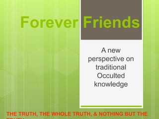 Forever Friends 
A new 
perspective on 
traditional 
Occulted 
knowledge 
THE TRUTH, THE WHOLE TRUTH, & NOTHING BUT THE 
TRUTH 
 