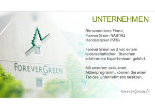 UNTERNEHMEN
Bƒrsennotierte Firma,
ForeverGreen NASTAQ
Handelsticker FVRG
ForeverGreen wird von einem
leidenschaftlichen, Branchen
erfahrenem Expertenteam gef€hrt.
Mit unserem exklusiven
Aktienprogramm, kƒnnen Sie einen
Teil des Unternehmens besitzen.
 