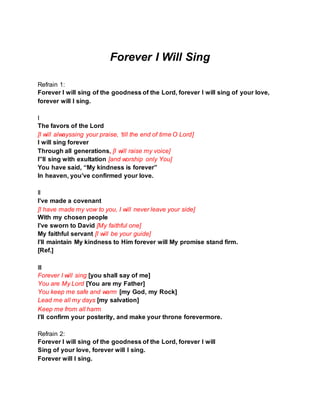 Forever I Will Sing
Refrain 1:
Forever I will sing of the goodness of the Lord, forever I will sing of your love,
forever will I sing.
I
The favors of the Lord
[I will alwayssing your praise, ‘till the end of time O Lord]
I will sing forever
Through all generations, [I will raise my voice]
I”ll sing with exultation [and worship only You]
You have said, “My kindness is forever”
In heaven, you’ve confirmed your love.
II
I’ve made a covenant
[I have made my vow to you, I will never leave your side]
With my chosen people
I’ve sworn to David [My faithful one]
My faithful servant [I will be your guide]
I’ll maintain My kindness to Him forever will My promise stand firm.
[Ref.]
III
Forever I will sing [you shall say of me]
You are My Lord [You are my Father]
You keep me safe and warm [my God, my Rock]
Lead me all my days [my salvation]
Keep me from all harm
I’ll confirm your posterity, and make your throne forevermore.
Refrain 2:
Forever I will sing of the goodness of the Lord, forever I will
Sing of your love, forever will I sing.
Forever will I sing.
 