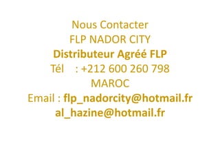 Nous Contacter
          FLP NADOR CITY
    Distributeur Agréé FLP
   Tél : +212 600 260 798
              MAROC
Email : flp_nadorcity@hotmail.fr
     al_hazine@hotmail.fr
 