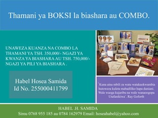 HABEL .H. SAMIDA
Simu 0768 955 185 au 0784 162979 Email: hoseahabel@yahoo.com
Thamani ya BOKSI la biashara au COMBO.
UNAWEZA KUANZA NA COMBO LA
THAMANI YA TSH. 350,000/- NGAZI YA
KWANZAYA BIASHARAAU TSH. 750,000/-
NGAZI YA PILI YA BIASHARA .
`Kuna aina mbili za watu watakaokwambia
hutoweza kuleta mabadiliko hapa duniani.
Wale waoga kujaribu na wale wanaoogopa
Utafanikiwa`. Ray Goforth
Habel Hosea Samida
Id No. 255000411799
 