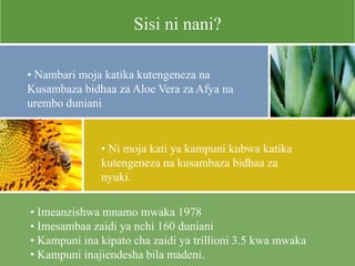 • Imeanzishwa mnamo mwaka 1978
• Imesambaa zaidi ya nchi 160 duniani
• Kampuni ina kipato cha zaidi ya trillioni 3.5 kwa mwaka
• Kampuni inajiendesha bila madeni.
Sisi ni nani?
• Nambari moja katika kutengeneza na
Kusambaza bidhaa za Aloe Vera za Afya na
urembo duniani
• Ni moja kati ya kampuni kubwa katika
kutengeneza na kusambaza bidhaa za
nyuki.
 