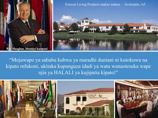 “Mojawapo ya sababu kubwa ya maradhi duniani ni kutokuwa na
kipato mfukoni, ukitaka kupunguza idadi ya watu wanaoteseka wape
njia ya HALALI ya kujipatia kipato!”
Forever Living Products makao makuu – Scottsdale, AZ
Rex Maughan, Mwenye kampuni
 