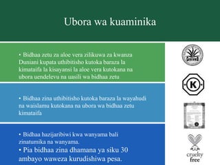 Ubora wa kuaminika
• Bidhaa hazijaribiwi kwa wanyama bali
zinatumika na wanyama.
• Pia bidhaa zina dhamana ya siku 30
ambayo waweza kurudishiwa pesa.
• Bidhaa zetu za aloe vera zilikuwa za kwanza
Duniani kupata uthibitisho kutoka baraza la
kimataifa la kisayansi la aloe vera kutokana na
ubora uendelevu na uasili wa bidhaa zetu
• Bidhaa zina uthibitisho kutoka baraza la wayahudi
na waislamu kutokana na ubora wa bidhaa zetu
kimataifa
 