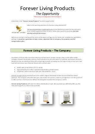 Forever Living Products
The Opportunity
*Review by an Independent FLP Distributor
Interested in the “Forever Living Products” business opportunity?
What is the earning potential of a Forever Living Distributor?
The earning potential is really up to you. Some Distributors work the business part-
time to help supplement their income, while others work the business full-time
earning substantial incomes.
Before you contact a distributor for more information and sign up your name and complete the application,
perhaps it would be a good idea to take a close, objective look at company, the products and the
compensation plan.
Forever Living Products – The Company
Founded in 1978 on little more than dreams and hard work, Forever Living is now a multi-billion dollar
company, based in Scottsdale, Arizona, that manufactures and sells dozens of wellness and beauty products.
People just like you distribute these life-enhancing products, providing you the opportunity to own your own
business and secure your financial future with a proven plan.
 Retail sales in the billions of U.S. dollars
 Approximately 9.3 million registered distributors joined Forever
 Chairman’s Bonus launched with over 700 qualifiers - 2012
Forever Living Products International is the world's largest distributor of Aloe Vera and beehive-based
products. The company sells Aloe Vera gel, natural Aloe Vera drinks, vitamins, and glamour and skin products
in 100 countries. Chief Executive Officer Rex Maughan founded the company in 1978.
Forever Living Products with over 9.3 million distributors in over 145 countries can definitely offer you the
tools and support you need to be successful.
 