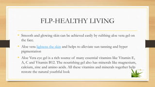 FLP-HEALTHY LIVING
• Smooth and glowing skin can be achieved easily by rubbing aloe vera gel on
the face.
• Aloe vera ligh...
