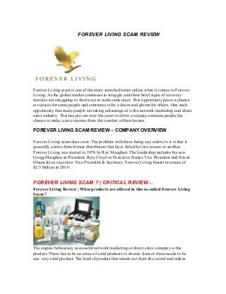 FOREVER LIVING SCAM REVIEW
Forever Living scam is one of the more searched terms online when it comes to Forever
Living. As the global market continues to struggle and show brief signs of recovery
families are struggling to find ways to make ends meet. This opportunity poses a chance
at success for some people and continues to be a doom and gloom for others. One such
opportunity that many people are taking advantage of is the network marketing and direct
sales industry. This has proven over the years to allow everyday common people the
chance to make a nice income from the comfort of their homes.
FOREVER LIVING SCAM REVIEW – COMPANY OVERVIEW
Forever Living scam does exist. The problem with there being any reality to it is that it
generally comes from former distributors that have failed for one reason or another.
Forever Living was started in 1978 by Rex Maughan. The leadership includes his son
Gregg Maughan as President, Rjay Lloyd as Executive Senior Vice President and Navaz
Ghaswala as executive Vice President & Secretary. Forever Living boasts revenues of
$2.5 Billion in 2010.
FOREVER LIVING SCAM ? | CRITICAL REVIEW…
Forever Living Review | What products are offered in this so-called Forever Living
Scam ?
The engine behind any successful network marketing or direct sales company is the
product. There has to be an array of solid products to choose from or there needs to be
one very solid product. The kind of product that stands out from the crowd and makes
 