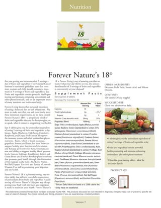 Nutrition




                                                 Forever Nature’s 18®
Are you getting your recommended 5 servings a           18 is Forever Living’s way of assuring you that no
day of fruits and vegetables? The National Cancer       matter what your day throws at you, the antioxi-             OTHER INGREDIENTS
Institute’s nutritional guidelines state that every     dant benefits of 5 servings of fruits and vegetables         Dextrose, Malic Acid, Stearic Acid, and Silicon
man, woman and child should consume a mini-             is conveniently at your disposal!                            Dioxide.
mum of 5 servings of fruits and vegetables a day.
Fruits and vegetables contain powerful health-pro-      S u p p l e m e n t                        F a c t s         CONTENTS
moting and immune-enhancing antioxidants and            Serving Size 2 tablets                                       120 tablets (30 day supply)
other phytochemicals, and are an important source       Servings Per Container 60
of many nutrients our bodies need daily.                                                                             SUGGESTED USE
                                                                                         Amount Per        % Daily
                                                                                          Serving          Value     Chew two tablets twice daily.
Forever Living knows that our good intentions
of eating a balanced diet are not always met. We        Calories                             10
want to make sure that you and your family meet         Total Carbohydrate                   2g             <1%*
these minimum requirements, so we have created             Sugars                            2g                †
Forever Nature’s 18® – a proprietary blend of           Vitamin C (as abcorbic acid)        20mg             33%
fruits and vegetables that are the heavyweights, so     Proprietary Blend:                   1004mg              †
to speak, when it comes to supporting your health.
                                                        Grape (Vitis vinifera)(juice), Apple (Malus pumila)
Just 4 tablets give you the antioxidant equivalent      (juice), Blueberry Extract [standardized to contain 1.5%
of eating 5 servings of fruits and vegetables a day:    anthocyanins (Vaccinium corymbosum)(fruit)],
Grape, Apple, Blueberry, Elderberry, Cranberry,         Elderberry Extract [standardized to contain 4% antho-
Raspberry, and Grape Seed Extract all support
the immune system with their antioxidant phyto-         cyanins (Sambucus nigra)(fruit)], Cranberry Extract
                                                                                                                       •4 tablets give you the antioxidant equivalent of
nutrients. Rutin, which is found in orange,             (Vaccinium macrocarpon)(fruit), Banana (Musa
                                                                                                                       eating 5 servings of fruits and vegetables a day
grapefruit, lemons and limes, has been shown to         sapientum)(fruit), Grape Extract [standardized to con-
support healthy joint function and circulation,         tain 95% Proanthocyanins (Vitis vinifera)(seed)], Rutin,
and Bananas are known for their potassium con-                                                                         •Fruits and vegetables contain powerful
                                                        Raspberry Extract [standardized to contain 4% Ellagic Acid
tent and ability to support healthy blood pressure                                                                     health-promoting and immune-enhancing
levels. Carrots, Cabbage, Cauliflower, Celery and       (Rubus chingii)(fruit)], Cabbage (Brassica oleracea
                                                                                                                       antioxidants plus other phyto-nutrients
Green Beans are all noted for their phyto-nutrients     capitata)(aerial part), Carrot (Daucus carota sativa)
that promote good health through the elimination        (root), Cauliflower (Brassica oleracea botrytis)(aerial        •Chewable, great tasting tablet – ideal for
of free radicals in the body. And Kiwi, Prunes,         part), Celery (Apium graveolens)(aerial part), Green
Red Bell Pepper, Zucchini and Parsley all provide                                                                       the entire family!
                                                        Bean (Phaseolus vulgaris)(fruit), Kiwi (Actinidia
Vitamin C as well as promoting good digestion
and eye health.                                         chinensis)(fruit), Lime (Citrus aurantifolia)(fruit),
                                                                                                                           PRODUCT #271
                                                        Parsley (Petroselinum crispum)(leaf and stem),
Forever Nature’s 18 is a pleasant-tasting, easy-to-     Prune (Prunus domestica)(fruit), Red Bell Pepper
chew tablet that delivers your daily requirement        (Capsicum annuum)(fruit), and Zucchini (Cucurbita
of antioxidants from fruits and vegetables. A daily
serving of Forever Nature’s 18 is your way of sup-      Pepo)(fruit).
porting your body with the fruits and vegetables        * Percent Daily Values are based on a 2,000 calorie diet.
it needs to maintain your health. Forever Nature’s      † Daily Value not established.
The statements contained herein have not been evaluated by the FDA. The products discussed are not intended to diagnose, mitigate, treat, cure or prevent a specific dis-
ease or class of diseases. You should consult your family physician if you are experiencing a medical problem.



                                                                                  Version 7
 