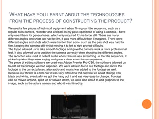 WHAT HAVE YOU LEARNT ABOUT THE TECHNOLOGIES
FROM THE PROCESS OF CONSTRUCTING THE PRODUCT?
We used a few pieces of technical equipment when filming our title sequence, such as a
regular stills camera, recorder and a tripod. In my past experience of using a camera, I have
only used them for general uses, which only required for me to be still. There are many
different angles and shots we had to film, it was more difficult than I imagined. There were
different angles and shots which were harder than some, such as the pan shot was hard to
film, keeping the camera still whilst moving it to left to right proved difficulty.
The tripod allowed us to take smooth footage and gave the camera work a more professional
feel. It also allowed us to position the camera correctly when shooting the different angles.
The recorder was used to collect audio when Shauna was screaming in the title sequence, it
picked up what they were saying and gave a clear sound to our sequence.
The piece of editing software we used was Adobe Premier Pro CS6. the software allowed us
to edit all the footage we had captured. We were allowed to cut our footage and move the
footage to the correct places, also audio and music was added to the footage as well.
Because our thriller is a film noir it was very difficult to find out how we could change it to
black and white, eventually we got the hang out it and was very easy to change. Footage
can be moved around, sped up or slowed down, we were also about to add graphics to the
image, such as the actors names and who it was filmed by.
 