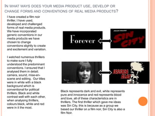 IN WHAT WAYS DOES YOUR MEDIA PRODUCT USE, DEVELOP OR
CHANGE FORMS AND CONVENTIONS OF REAL MEDIA PRODUCTS?
I have created a film noir
thriller, I have used,
developed and challenged
forms of real media products.
We have incorporated
generic conventions in our
media products we have
chosen to change
conventions slightly to create
and excitement and variation.
I watched numerous thrillers
to make sure I fully
understood the predominant
conventions. I ensured that I
analysed them in detail;
camera, sound, mise-en-
scene and editing. Our titles
were in white with a black
background which is
conventional for political
thrillers. Black and white
contrast well with each other,
when analysing thrillers,
colours black, white and red
were in it the most.
Black represents dark and evil, white represents
pure and innocence and red represents blood
and love, all of these characteristics are in
thrillers. The first thriller which gave me ideas
was Sin City, this is because as a group we
based our thriller on a film noir, Sin City is also a
film Noir.
 