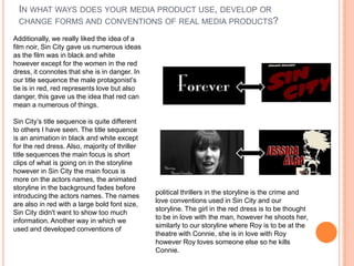 Additionally, we really liked the idea of a
film noir, Sin City gave us numerous ideas
as the film was in black and white
however except for the women in the red
dress, it connotes that she is in danger. In
our title sequence the male protagonist’s
tie is in red, red represents love but also
danger, this gave us the idea that red can
mean a numerous of things.
Sin City’s title sequence is quite different
to others I have seen. The title sequence
is an animation in black and white except
for the red dress. Also, majority of thriller
title sequences the main focus is short
clips of what is going on in the storyline
however in Sin City the main focus is
more on the actors names, the animated
storyline in the background fades before
introducing the actors names. The names
are also in red with a large bold font size,
Sin City didn't want to show too much
information. Another way in which we
used and developed conventions of
political thrillers in the storyline is the crime and
love conventions used in Sin City and our
storyline. The girl in the red dress is to be thought
to be in love with the man, however he shoots her,
similarly to our storyline where Roy is to be at the
theatre with Connie, she is in love with Roy
however Roy loves someone else so he kills
Connie.
IN WHAT WAYS DOES YOUR MEDIA PRODUCT USE, DEVELOP OR
CHANGE FORMS AND CONVENTIONS OF REAL MEDIA PRODUCTS?
 