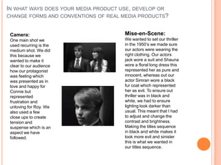 IN WHAT WAYS DOES YOUR MEDIA PRODUCT USE, DEVELOP OR
CHANGE FORMS AND CONVENTIONS OF REAL MEDIA PRODUCTS?
Camera:
One main shot we
used recurring is the
medium shot. We did
this because we
wanted to make it
clear to our audience
how our protagonist
was feeling which
was presented as in
love and happy for
Connie but
represented
frustration and
unloving for Roy. We
also used a few
close ups to create
tension and
suspense which is an
aspect we have
followed.
Mise-en-Scene:
We wanted to set our thriller
in the 1950’s we made sure
our actors were wearing the
right clothing. Our actors
jack wore a suit and Shauna
wore a floral long dress this
represented her as pure and
innocent, whereas out our
actor Simran wore a black
fur coat which represented
her as evil. To ensure out
thriller was in black and
white, we had to ensure
lighting look darker than
usual. This meant that I had
to adjust and change the
contrast and brightness.
Making the titles sequence
in black and white makes it
look more evil and sinister
this is what we wanted in
our titles sequence.
 