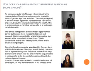 HOW DOES YOUR MEDIA PRODUCT REPRESENT PARTICULAR
SOCIAL GROUPS?
As a group we put a lot of thought into constructing the
representation of the character in our media product in
terms of gender, age, race and class. The male protagonist
is a British middle aged man, represented as very smart
and neat, the suit he wears also connotes his wealth. This
is unconventional as he kills a woman who is to be thought
he is in love with.
The female protagonist is a British middle aged Women
played by Shauna, she is represented as neat and
innocent, this is represented by what she is wearing, she
wears a white fur coat with a floral dress. This is
conventional as she talks sweetly to her partner and is
always looking elegant.
Our other female protagonist was played by Simran, she is
a British Asian Women. She plays an evil and sly character.
This is represented by what she wears and what she says,
Simran is only shown near the end of the title sequence this
is because she is sly, she wants her relationship with the
male protagonist discreet.
In terms of her race we decided not to include of the racial
stereotypes, as they weren’t needed in our title sequence.
 