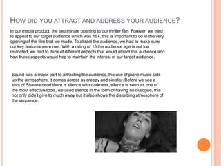 HOW DID YOU ATTRACT AND ADDRESS YOUR AUDIENCE?
In our media product, the two minute opening to our thriller film ‘Forever’ we tried
to appeal to our target audience which was 15+, this is important to do in the very
opening of the film that we made. To attract the audience, we had to make sure
our key features were met. With a rating of 15 the audience age is not too
restricted, we had to think of different aspects that would attract this audience and
how these aspects would hep to maintain the interest of our target audience.
Sound was a major part to attracting the audience, the use of piano music sets
up the atmosphere, it comes across as creepy and sinister. Before we see a
shot of Shauna dead there is silence with darkness, silence is seen as one of
the most effective tools, we used silence in the form of having no dialogue, this
not only didn’t give to much away but it also shows the disturbing atmosphere of
the sequence.
 
