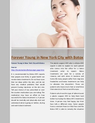 Forever Young in New York City with Botox
Forever Young in New York City with Botox
Source:
http://howtolookandfeelyounger.page4.me
It is recommended by Botox NYC experts
that people over thirty in good health can
receive botox treatments. Do not have scars
that run deep within the skin, and do not
have any medical problems that would
prevent having injections at the skin site.
Tell your doctor of any prescribed or over
the counter medications you are taking. The
medication may have an effect on how
successful the botox treatment is. A person
should be mentally and physically alert and
understand what is going on before, during
and each botox treatment.
The plastic surgeon NYC who is a Botox NYC
expert is able to explain to each patient
who comes into the office for a botox
treatment what to expect. Botox
treatments are used for a variety of
reasons, and with stress in business and
home life many people suffer from migraine
headaches and botox treatments can help
to alleviate the discomfort. There are
patients who have crow’s feet or small lines
that extend out from around the eyes.
Patients who have this type of ailment want
a plastic surgeon NYC to help them look
better by having the Botox NYC treatments
done. A person may feel happy, but their
face tells a different story. Some people
have a constant frown on their face and the
Botox NYC is able to remedy the situation
 