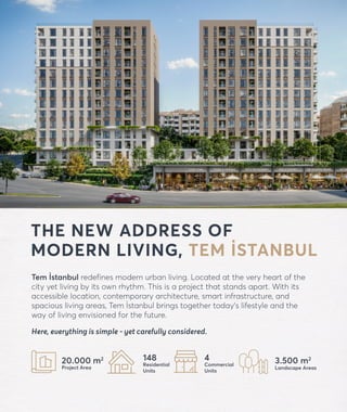 THE NEW ADDRESS OF
MODERN LIVING, TEM İSTANBUL
Tem İstanbul redefines modern urban living. Located at the very heart of the
city yet living by its own rhythm. This is a project that stands apart. With its
accessible location, contemporary architecture, smart infrastructure, and
spacious living areas, Tem İstanbul brings together today’s lifestyle and the
way of living envisioned for the future.
Here, everything is simple - yet carefully considered.
forevtemistanbul.com
20.000 m2
Project Area
148
Residential
Units
4
Commercial
Units
3.500 m2
Landscape Areas
 