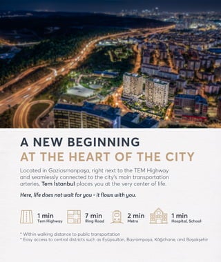 forevtemistanbul.com
A NEW BEGINNING
AT THE HEART OF THE CITY
Located in Gaziosmanpaşa, right next to the TEM Highway
and seamlessly connected to the city’s main transportation
arteries, Tem İstanbul places you at the very center of life.
Here, life does not wait for you - it flows with you.
* Within walking distance to public transportation
* Easy access to central districts such as Eyüpsultan, Bayrampaşa, Kâğıthane, and Başakşehir
1 min
Tem Highway
7 min
Ring Road
1 min
Hospital, School
2 min
Metro
 
