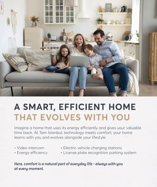 A SMART, EFFICIENT HOME
THAT EVOLVES WITH YOU
Imagine a home that uses its energy efficiently and gives your valuable
time back. At Tem İstanbul, technology meets comfort; your home
learns with you and evolves alongside your lifestyle.
• Video intercom
• Energy efficiency
forevtemistanbul.com
• Electric vehicle charging stations
• License plate recognition parking system
Here, comfort is a natural part of everyday life - always with you
at every moment.
 