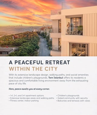 forevtemistanbul.com
A PEACEFUL RETREAT
WITHIN THE CITY
With its extensive landscape design, walking paths, and social amenities
that include children’s playgrounds, Tem İstanbul offers its residents a
spacious and comfortable living environment away from the exhausting
pace of city life.
Here, peace awaits you at every corner.
• 1+1, 2+1, and 3+1 apartment options
• Extensive landscape areas and walking paths
• Fitness center, indoor parking
• Children’s playgrounds
• Gated community with security
• Balconies and terraces with views
 