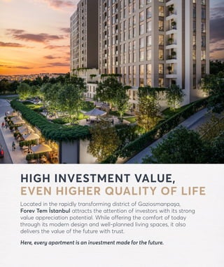 forevtemistanbul.com
HIGH INVESTMENT VALUE,
EVEN HIGHER QUALITY OF LIFE
Located in the rapidly transforming district of Gaziosmanpaşa,
Forev Tem İstanbul attracts the attention of investors with its strong
value appreciation potential. While offering the comfort of today
through its modern design and well-planned living spaces, it also
delivers the value of the future with trust.
Here, every apartment is an investment made for the future.
 