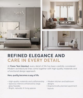 forevtemistanbul.com
REFINED ELEGANCE AND
CARE IN EVERY DETAIL
At Forev Tem İstanbul, every detail of life has been carefully considered.
Modern architectural lines come together with high-quality materials and
a functional design approach.
Here, quality becomes a way of life.
• High-quality materials and craftsmanship
• Spacious interiors enhanced by large
glass façades
• Bright, naturally lit living spaces
• Modern kitchen and bathroom
designs
• Ergonomically planned apartment
layouts
 