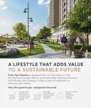 forevtemistanbul.com
A LIFESTYLE THAT ADDS VALUE
TO A SUSTAINABLE FUTURE
Forev Tem İstanbul is designed with not only today in mind,
but the future as well. With its environmentally conscious structure
and efficient use of energy, it offers a way of living that is in
harmony with nature.
Here, life is good for you - and good for the world.
A system that
generates its
own energy for
common areas
through solar
panels
Rainwater
harvesting and
reuse for green
landscape
irrigation
Environmentally
friendly,
sustainable
building
materials
 