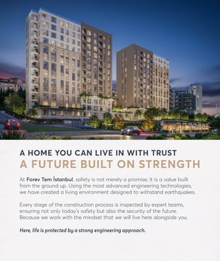 A HOME YOU CAN LIVE IN WITH TRUST
A FUTURE BUILT ON STRENGTH
At Forev Tem İstanbul, safety is not merely a promise; it is a value built
from the ground up. Using the most advanced engineering technologies,
we have created a living environment designed to withstand earthquakes.
Every stage of the construction process is inspected by expert teams,
ensuring not only today’s safety but also the security of the future.
Because we work with the mindset that we will live here alongside you.
Here, life is protected by a strong engineering approach.
forevtemistanbul.com
 