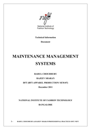 Technical Information

                              Document




 MAINTENANCE MANAGEMENT
                        SYSTEMS

                       RAHUL CHOUDHURY

                         RAJEEV SHARAN

           DFT (BFT-APPAREL PRODUCTION/ SEM-07)

                           December 2011




      NATIONAL INSTITUTE OF FASHION TECHNOLOGY

                            BANGALORE




1-   RAHUL CHOUDHURY & RAJEEV SHARAN/PROFESSIIONAL PRACTICES/ DFT/ NIFT
 