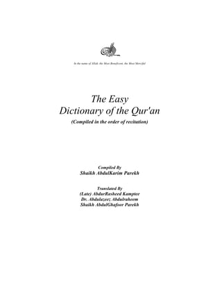In the name of Allah, the Most Beneficent, the Most Merciful 
The Easy 
Dictionary of the Qur'an 
(Compiled in the order of recitation) 
Compiled By 
Shaikh AbdulKarim Parekh 
Translated By 
(Late) AbdurRasheed Kamptee 
Dr. Abdulazeez Abdulraheem 
Shaikh AbdulGhafoor Parekh 
 