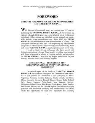 NATIONAL FORUM OF EDUCATIONAL ADMINISTRATION & SUPERVISION JOURNAL
VOLUME 33, NUMBERS 2 & 3, 2016
FOREWORD
NATIONAL FORUM OF EDUCATIONAL ADMINISTRATION
AND SUPERVISION JOURNAL
With this special combined issue, we complete our 33rd
year of
publishing the NATIONAL FORUM JOURNALS. All journals are
national refereed, blind-reviewed, peer-evaluated, juried professional
periodicals. Other articles are published on our national and world-
wide website: www.nationalforum.com. Since 1982, the NFEAS
JOURNAL has published the scholarly contributions of exactly 1,398
colleagues with exactly 1005 titles – far surpassing any other modern
day journal in administration, both nationally and internationally. With
each issue, the NFEAS JOURNAL reaches professionals world-wide.
I want to thank all our colleagues who have served with
distinction as national referees. Thank you for providing input coupled
with financial support in helping to continue to build and strengthen
the NFEAS JOURNAL. You have my deepest appreciation for your
honesty, wisdom, advice, and monetary support.
NFEAS JOURNAL – THE NATION’S BEST
INCREASING NATIONAL AND INTERNATIONAL
DISTRIBUTION
The printed copies of the family of NATIONAL FORUM
JOURNALS are distributed throughout the United States and abroad.
All of our journals are distributed to our colleagues in Africa,
Argentina, Australia, Austria, Belgium, Brazil, Canada, Caribbean,
China, Denmark, Germany, Finland, France, Greece, India, Ireland,
Italy, Japan, Monaco, Netherlands, New Zealand, Norway,
Philippines, Poland, Puerto Rico, Russia, South Korea, Spain, Sweden,
Switzerland, Taiwan, and the United Kingdom. We believe the copies
published and distributed nationally and internationally will afford
others the opportunity to read and implement the scholarly
1
 