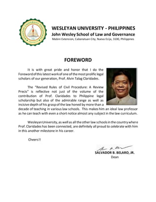 WESLEYAN UNIVERSITY - PHILIPPINES
John Wesley School of Law and Governance
Mabini Extension, Cabanatuan City, Nueva Ecija, 3100, Philippines
FOREWORD
It is with great pride and honor that I do the
Forewordofthis latestworkof oneof themostprolific legal
scholars of our generation, Prof. Alvin Talag Claridades.
The “Revised Rules of Civil Procedure: A Review
Precis” is reflective not just of the volume of the
contribution of Prof. Claridades to Philippine legal
scholarship but also of the admirable range as well as
incisive depth of his grasp of the law honed by more than a
decade of teaching in various law schools. This makes him an ideal law professor
as he can teach with even a short notice almost any subject in the law curriculum.
WesleyanUniversity,as wellas all theother law schoolsin the countrywhere
Prof. Claridades has been connected, are definitely all proud to celebrate with him
in this another milestone in his career.
Cheers!!
SALVADOR B. BELARO, JR.
Dean
 