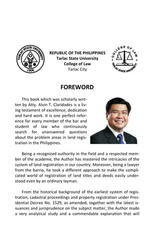 REPUBLIC OF THE PHILIPPINES
Tarlac State University
College of Law
Tarlac City
FOREWORD
This book which was scholarly writ-
ten by Atty. Alvin T. Claridades is a liv-
ing testament of excellence, dedication
and hard work. It is one perfect refer-
ence for every member of the bar and
student of law who continuously
search for unanswered questions
about the problem areas in land regis-
tration in the Philippines.
Being a recognized authority in the field and a respected mem-
ber of the academe, the Author has mastered the intricacies of the
system of land registration in our country. Moreover, being a lawyer
from the barrio, he took a different approach to make the compli-
cated world of registration of land titles and deeds easily under-
stood even by an ordinary layman.
From the historical background of the earliest system of regis-
tration, cadastral proceedings and property registration under Pres-
idential Decree No. 1529, as amended, together with the latest is-
suances and jurisprudence on the subject matter, the Author made
a very analytical study and a commendable explanation that will
 