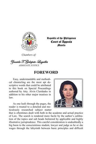 Republic of the Philippines
Court of Appeals
Manila
Chambers of:
Zenaida T. Galapate-Laguilles
ASSOCIATE JUSTICE
FOREWORD
Easy, understandable and methodi-
cal chronicling are the most apt de-
scriptive words that could be attributed
to this book on Special Proceedings
authored by Atty. Alvin Claridades in
addition to his other major treatises in
law.
As one leafs through the pages, the
reader is treated to a detailed and me-
ticulously researched subject matter
that is oftentimes dealt with both in the academe and actual practice
of Law. The search is rendered more facile by the author’s calibra-
tion of the topics and sub heads bolstered by applicable and highly
illustrative jurisprudence. This careful consideration is undoubtedly a
big boon to the conscientious student, lawyer and judge as he or she
wages through the labyrinth between basic principles and difficult
 