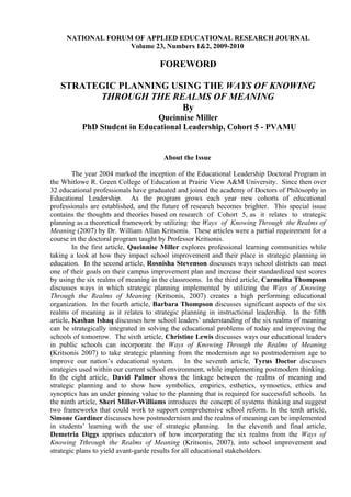 NATIONAL FORUM OF APPLIED EDUCATIONAL RESEARCH JOURNAL
                   Volume 23, Numbers 1&2, 2009-2010

                                      FOREWORD

   STRATEGIC PLANNING USING THE WAYS OF KNOWING
         THROUGH THE REALMS OF MEANING
                        By
                              Queinnise Miller
           PhD Student in Educational Leadership, Cohort 5 - PVAMU


                                       About the Issue

         The year 2004 marked the inception of the Educational Leadership Doctoral Program in
the Whitlowe R. Green College of Education at Prairie View A&M University. Since then over
32 educational professionals have graduated and joined the academy of Doctors of Philosophy in
Educational Leadership. As the program grows each year new cohorts of educational
professionals are established, and the future of research becomes brighter. This special issue
contains the thoughts and theories based on research of Cohort 5, as it relates to strategic
planning as a theoretical framework by utilizing the Ways of Knowing Through the Realms of
Meaning (2007) by Dr. William Allan Kritsonis. These articles were a partial requirement for a
course in the doctoral program taught by Professor Kritsonis.
         In the first article, Queinnise Miller explores professional learning communities while
taking a look at how they impact school improvement and their place in strategic planning in
education. In the second article, Rosnisha Stevenson discusses ways school districts can meet
one of their goals on their campus improvement plan and increase their standardized test scores
by using the six realms of meaning in the classrooms. In the third article, Carmelita Thompson
discusses ways in which strategic planning implemented by utilizing the Ways of Knowing
Through the Realms of Meaning (Kritsonis, 2007) creates a high performing educational
organization. In the fourth article, Barbara Thompson discusses significant aspects of the six
realms of meaning as it relates to strategic planning in instructional leadership. In the fifth
article, Kashan Ishaq discusses how school leaders’ understanding of the six realms of meaning
can be strategically integrated in solving the educational problems of today and improving the
schools of tomorrow. The sixth article, Christine Lewis discusses ways our educational leaders
in public schools can incorporate the Ways of Knowing Through the Realms of Meaning
(Kritsonis 2007) to take strategic planning from the modernism age to postmodernism age to
improve our nation’s educational system. In the seventh article, Tyrus Doctor discusses
strategies used within our current school environment, while implementing postmodern thinking.
In the eight article, David Palmer shows the linkage between the realms of meaning and
strategic planning and to show how symbolics, empirics, esthetics, synnoetics, ethics and
synoptics has an under pinning value to the planning that is required for successful schools. In
the ninth article, Sheri Miller-Williams introduces the concept of systems thinking and suggest
two frameworks that could work to support comprehensive school reform. In the tenth article,
Simone Gardiner discusses how postmodernism and the realms of meaning can be implemented
in students’ learning with the use of strategic planning. In the eleventh and final article,
Demetria Diggs apprises educators of how incorporating the six realms from the Ways of
Knowing Tthrough the Realms of Meaning (Kritsonis, 2007), into school improvement and
strategic plans to yield avant-garde results for all educational stakeholders.
 