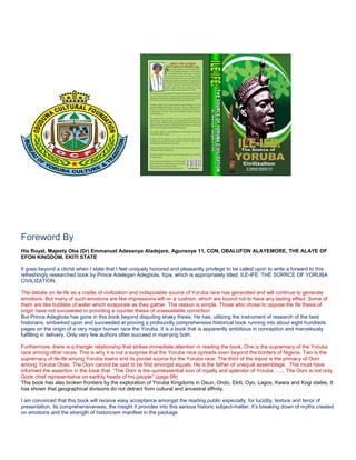 Foreword By
His Royal, Majesty Oba (Dr) Emmanuel Adesanya Aladejare, Agunsoye 11, CON, OBALUFON ALAYEMORE, THE ALAYE OF
EFON KINGDOM, EKITI STATE
It goes beyond a cliché when I state that I feel uniquely honored and pleasantly privilege to be called upon to write a forward to this
refreshingly researched book by Prince Adelegan Adegbola, fcpa, which is appropriately titled: ILE-IFE: THE SORRCE OF YORUBA
CIVILIZATION.
The debate on Ile-Ife as a cradle of civilization and indisputable source of Yoruba race has generated and will continue to generate
emotions. But many of such emotions are like impressions left on a cushion, which are bound not to have any lasting effect. Some of
them are like bubbles of water which evaporate as they gather. The reason is simple. Those who chose to oppose the Ife thesis of
origin have not succeeded in providing a counter thesis of unassailable conviction
But Prince Adegbola has gone in this book beyond disputing shaky thesis. He has, utilizing the instrument of research of the best
historians, embarked upon and succeeded at proving a profoundly comprehensive historical book running into about eight hundreds
pages on the origin of a very major human race the Yoruba. It is a book that is apparently ambitious in conception and marvelously
fulfilling in delivery. Only very few authors often succeed in marrying both.
Furthermore, there is a triangle relationship that strikes immediate attention in reading the book. One is the supremacy of the Yoruba
race among other races. This is why it is not a surprise that the Yoruba race spreads even beyond the borders of Nigeria. Two is the
supremacy of Ile-Ife among Yoruba towns and its pivotal source for the Yoruba race. The third of the tripod is the primacy of Ooni
among Yoruba Obas. The Ooni cannot be said to be first amongst equals. He is the father of unequal assemblage. This must have
informed the assertion in the book that “The Ooni is the quintessential icon of royalty and splendor of Yoruba …... The Ooni is not only
Gods chief representative on earthly heads of his people” (page.99)
This book has also broken frontiers by the exploration of Yoruba Kingdoms in Osun, Ondo, Ekiti, Oyo, Lagos, Kwara and Kogi states. It
has shown that geographical divisions do not detract from cultural and ancestral affinity.
I am convinced that this book will receive easy acceptance amongst the reading public especially, for lucidity, texture and tenor of
presentation, its comprehensiveness, the insight it provides into this serious historic subject-matter, it’s breaking down of myths created
on emotions and the strength of historicism manifest in the package

 