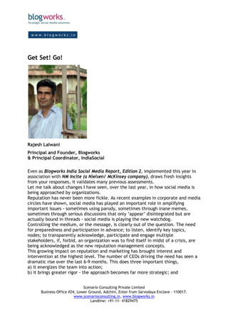 Get Set! Go!




Rajesh Lalwani
Principal and Founder, Blogworks
& Principal Coordinator, IndiaSocial

Even as Blogworks India Social Media Report, Edition 2, implemented this year in
association with NM Incite (a Nielsen/ McKinsey company), draws fresh insights
from your responses, it validates many previous assessments.
Let me talk about changes I have seen, over the last year, in how social media is
being approached by organizations.
Reputation has never been more fickle. As recent examples in corporate and media
circles have shown, social media has played an important role in amplifying
important issues - sometimes using parody, sometimes through inane memes,
sometimes through serious discussions that only ‘appear’ disintegrated but are
actually bound in threads - social media is playing the new watchdog.
Controlling the medium, or the message, is clearly out of the question. The need
for preparedness and participation in advance; to listen, identify key topics,
nodes; to transparently acknowledge, participate and engage multiple
stakeholders, if, forbid, an organization was to find itself in midst of a crisis, are
being acknowledged as the new reputation management concepts.
This growing impact on reputation and marketing has brought interest and
intervention at the highest level. The number of CEOs driving the need has seen a
dramatic rise over the last 6-9 months. This does three important things,
a) it energizes the team into action;
b) it brings greater rigor - the approach becomes far more strategic; and


                              Scenario Consulting Private Limited
      Business Office #24, Lower Ground, Adchini, Enter from Sarvodaya Enclave – 110017.
                         www.scenarioconsulting.in, www.blogworks.in
                                  Landline: +91-11- 41829475
 