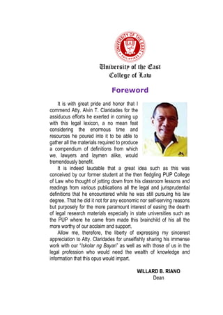 University of the East
College of Law
Foreword
It is with great pride and honor that I
commend Atty. Alvin T. Claridades for the
assiduous efforts he exerted in coming up
with this legal lexicon, a no mean feat
considering the enormous time and
resources he poured into it to be able to
gather all the materials required to produce
a compendium of definitions from which
we, lawyers and laymen alike, would
tremendously benefit.
It is indeed laudable that a great idea such as this was
conceived by our former student at the then fledgling PUP College
of Law who thought of jotting down from his classroom lessons and
readings from various publications all the legal and jurisprudential
definitions that he encountered while he was still pursuing his law
degree. That he did it not for any economic nor self-serving reasons
but purposely for the more paramount interest of easing the dearth
of legal research materials especially in state universities such as
the PUP where he came from made this brainchild of his all the
more worthy of our acclaim and support.
Allow me, therefore, the liberty of expressing my sincerest
appreciation to Atty. Claridades for unselfishly sharing his immense
work with our “Iskolar ng Bayan” as well as with those of us in the
legal profession who would need the wealth of knowledge and
information that this opus would impart.
WILLARD B. RIANO
Dean
 
