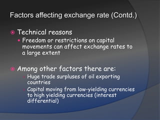 Factors affecting exchange rate (Contd.)Technical reasonsFreedom or restrictions on capital movements can affect exchange rates to a large extentAmong other factors there are:Huge trade surpluses of oil exporting countriesCapital moving from low-yielding currencies to high yielding currencies (interest differential)